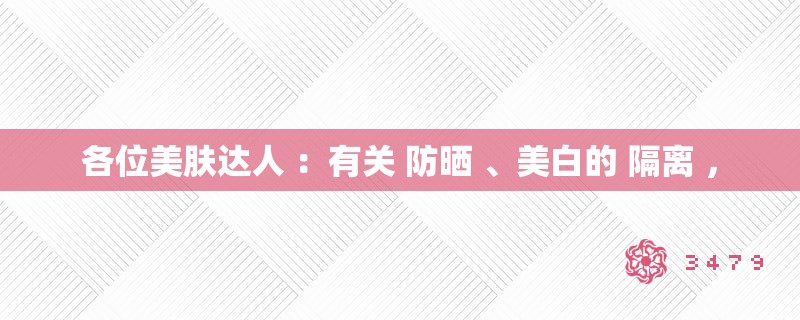 各位美肤达人 ：有关 防晒 、美白的 隔离 ，